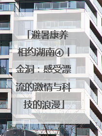 避暑康养 相约湖南④丨金洞：感受漂流的激情与科技的浪漫